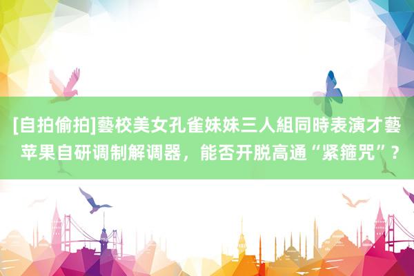 [自拍偷拍]藝校美女孔雀妹妹三人組同時表演才藝 苹果自研调制解调器，能否开脱高通“紧箍咒”？