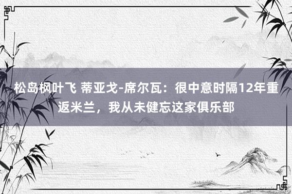 松岛枫叶飞 蒂亚戈-席尔瓦：很中意时隔12年重返米兰，我从未健忘这家俱乐部