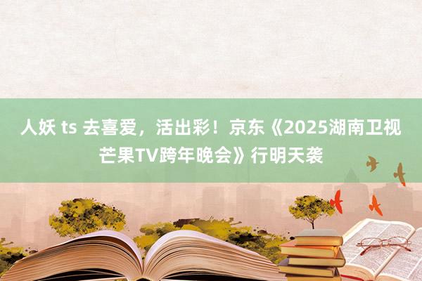 人妖 ts 去喜爱，活出彩！京东《2025湖南卫视芒果TV跨年晚会》行明天袭