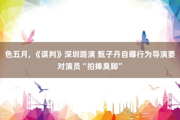 色五月， 《误判》深圳路演 甄子丹自曝行为导演要对演员“拍捧臭脚”