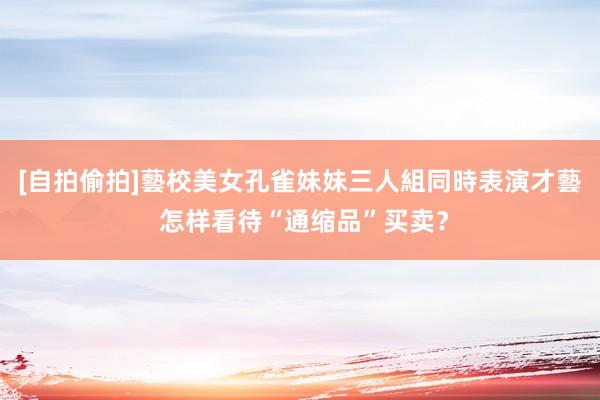 [自拍偷拍]藝校美女孔雀妹妹三人組同時表演才藝 怎样看待“通缩品”买卖？