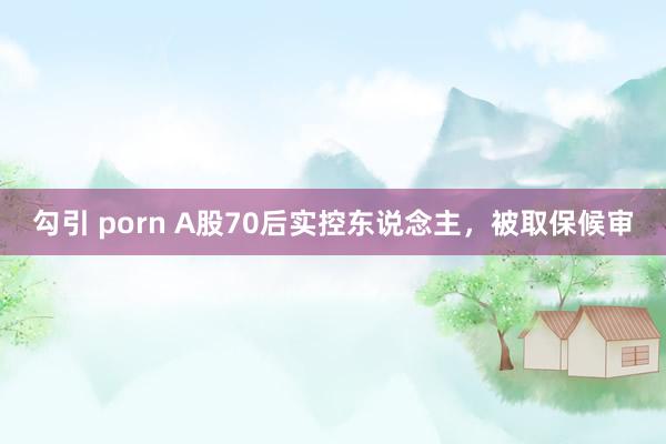 勾引 porn A股70后实控东说念主，被取保候审