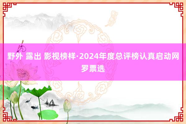 野外 露出 影视榜样·2024年度总评榜认真启动网罗票选
