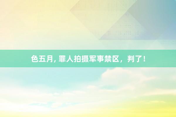 色五月， 罪人拍摄军事禁区，判了！