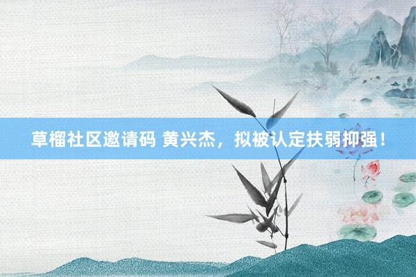 草榴社区邀请码 黄兴杰，拟被认定扶弱抑强！
