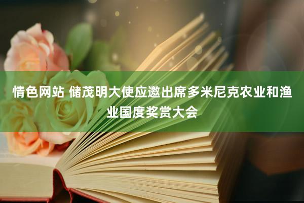 情色网站 储茂明大使应邀出席多米尼克农业和渔业国度奖赏大会