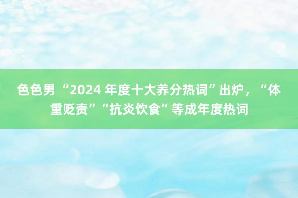 色色男 “2024 年度十大养分热词”出炉，“体重贬责”“抗炎饮食”等成年度热词