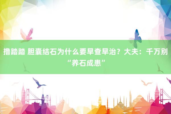 撸踏踏 胆囊结石为什么要早查早治?大夫:千万别“养石成患”