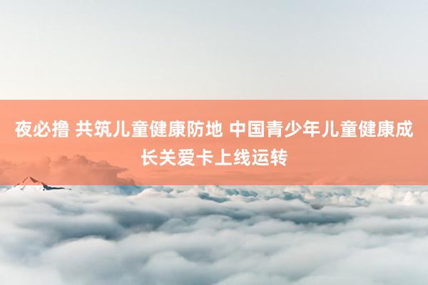 夜必撸 共筑儿童健康防地 中国青少年儿童健康成长关爱卡上线运转
