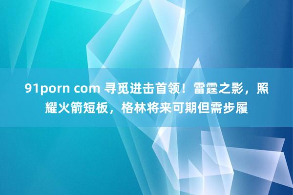 91porn com 寻觅进击首领！雷霆之影，照耀火箭短板，格林将来可期但需步履