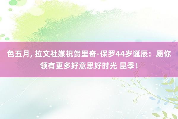 色五月， 拉文社媒祝贺里奇-保罗44岁诞辰：愿你领有更多好意思好时光 昆季！