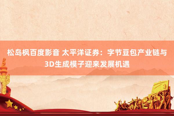 松岛枫百度影音 太平洋证券：字节豆包产业链与3D生成模子迎来发展机遇