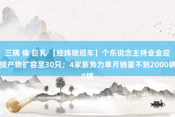 三隅 倫 巨乳 【经纬晚班车】个东说念主待业金迎接产物扩容至30只；4家新势力单月销量不到2000辆