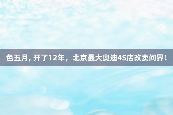 色五月， 开了12年，北京最大奥迪4S店改卖问界！