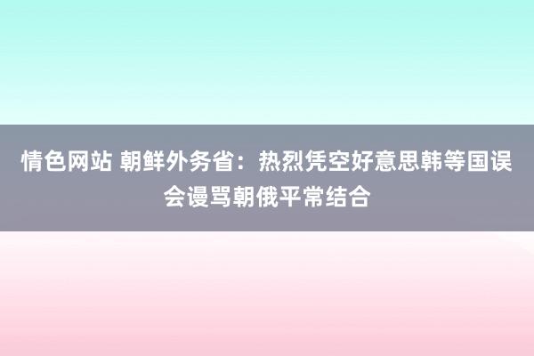 情色网站 朝鲜外务省：热烈凭空好意思韩等国误会谩骂朝俄平常结合