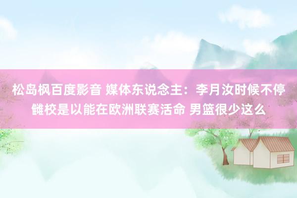 松岛枫百度影音 媒体东说念主：李月汝时候不停雠校是以能在欧洲联赛活命 男篮很少这么