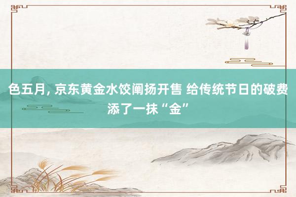 色五月， 京东黄金水饺阐扬开售 给传统节日的破费添了一抹“金”