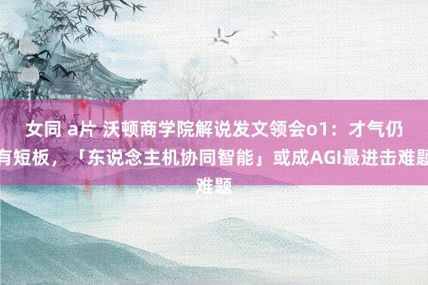 女同 a片 沃顿商学院解说发文领会o1：才气仍有短板，「东说念主机协同智能」或成AGI最进击难题