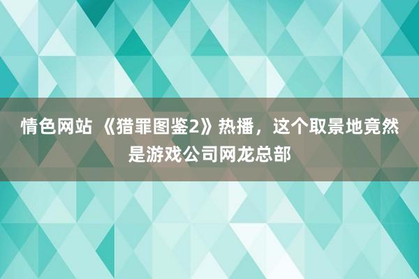 情色网站 《猎罪图鉴2》热播，这个取景地竟然是游戏公司网龙总部