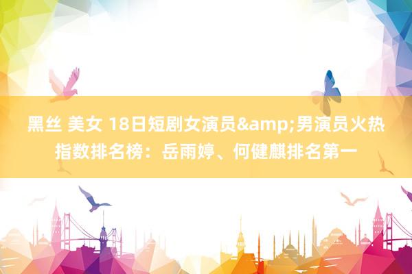 黑丝 美女 18日短剧女演员&男演员火热指数排名榜：岳雨婷、何健麒排名第一