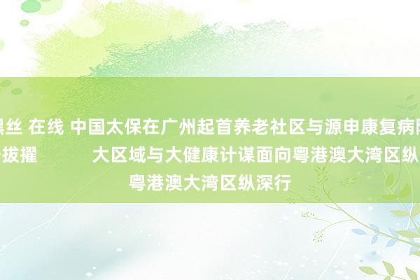 黑丝 在线 中国太保在广州起首养老社区与源申康复病院情势拔擢           大区域与大健康计谋面向粤港澳大湾区纵深行