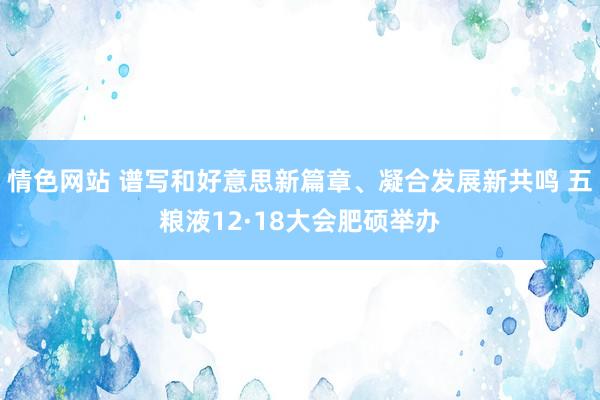 情色网站 谱写和好意思新篇章、凝合发展新共鸣 五粮液12·18大会肥硕举办