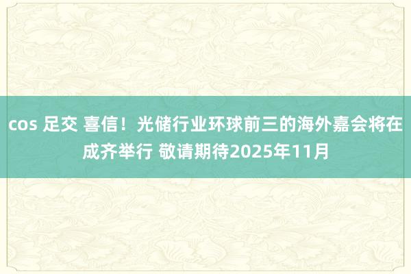 cos 足交 喜信！光储行业环球前三的海外嘉会将在成齐举行 敬请期待2025年11月