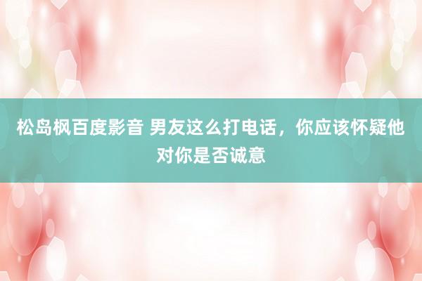 松岛枫百度影音 男友这么打电话，你应该怀疑他对你是否诚意
