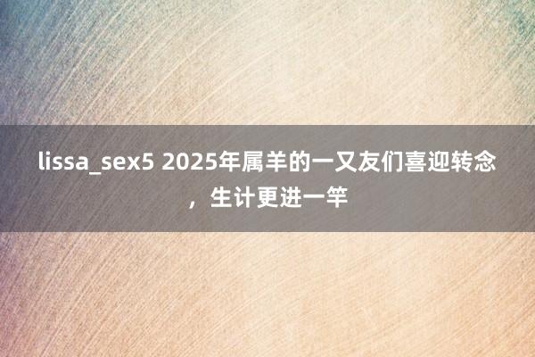 lissa_sex5 2025年属羊的一又友们喜迎转念，生计更进一竿