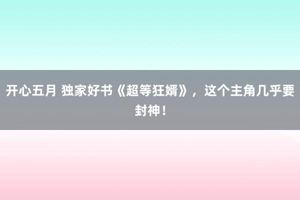 开心五月 独家好书《超等狂婿》，这个主角几乎要封神！