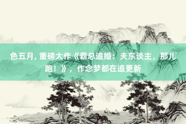 色五月， 重磅大作《霸总追婚：夫东谈主，那儿跑！》，作念梦都在追更新