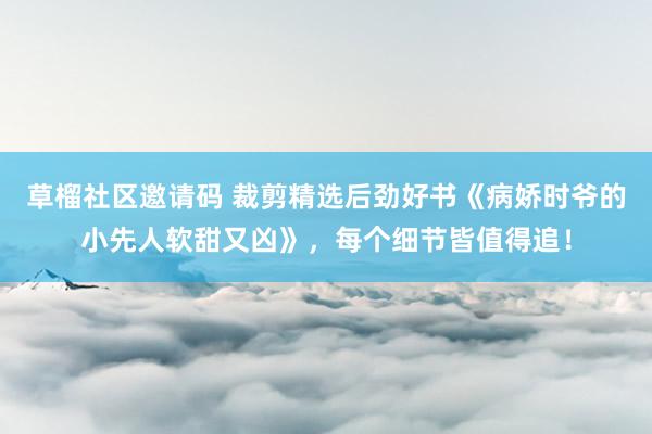草榴社区邀请码 裁剪精选后劲好书《病娇时爷的小先人软甜又凶》，每个细节皆值得追！