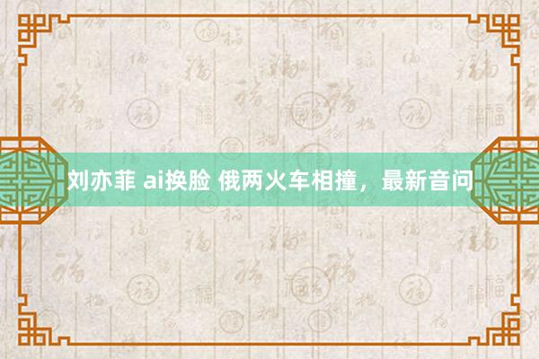 刘亦菲 ai换脸 俄两火车相撞，最新音问
