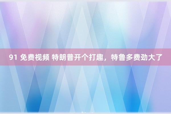 91 免费视频 特朗普开个打趣，特鲁多费劲大了
