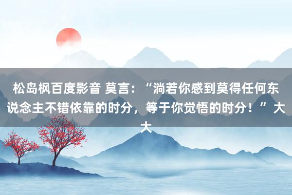 松岛枫百度影音 莫言：“淌若你感到莫得任何东说念主不错依靠的时分，等于你觉悟的时分！” 大