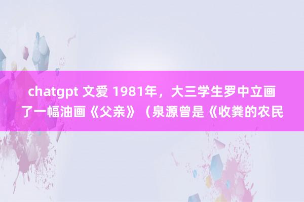 chatgpt 文爱 1981年，大三学生罗中立画了一幅油画《父亲》（泉源曾是《收粪的农民