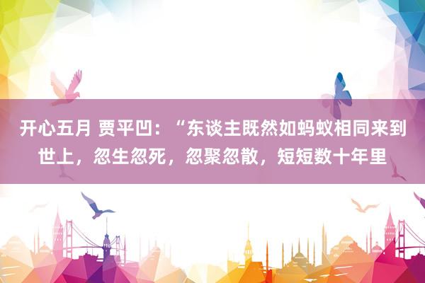 开心五月 贾平凹：“东谈主既然如蚂蚁相同来到世上，忽生忽死，忽聚忽散，短短数十年里