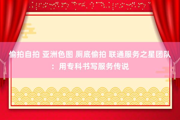 偷拍自拍 亚洲色图 厕底偷拍 联通服务之星团队：用专科书写服务传说