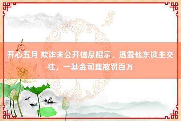 开心五月 欺诈未公开信息昭示、透露他东谈主交往，一基金司理被罚百万
