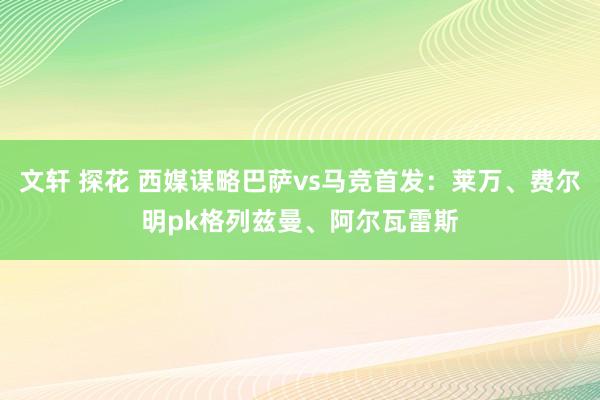 文轩 探花 西媒谋略巴萨vs马竞首发:莱万、费尔明pk格列兹曼、阿尔瓦雷斯