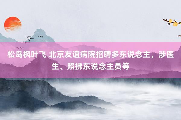 松岛枫叶飞 北京友谊病院招聘多东说念主，涉医生、照拂东说念主员等