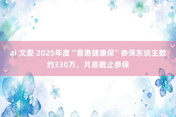 ai 文爱 2025年度“普惠健康保”参保东谈主数约330万，月底截止参保