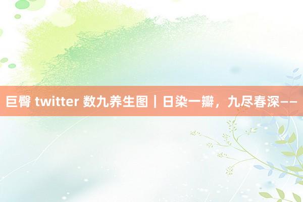 巨臀 twitter 数九养生图｜日染一瓣，九尽春深——