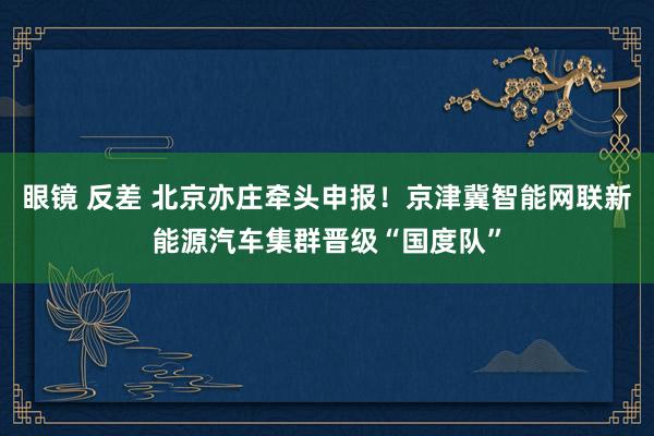 眼镜 反差 北京亦庄牵头申报！京津冀智能网联新能源汽车集群晋级“国度队”