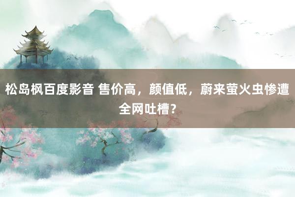 松岛枫百度影音 售价高，颜值低，蔚来萤火虫惨遭全网吐槽？