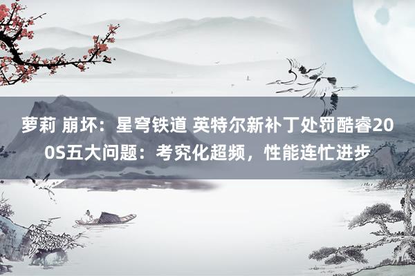 萝莉 崩坏：星穹铁道 英特尔新补丁处罚酷睿200S五大问题：考究化超频，性能连忙进步