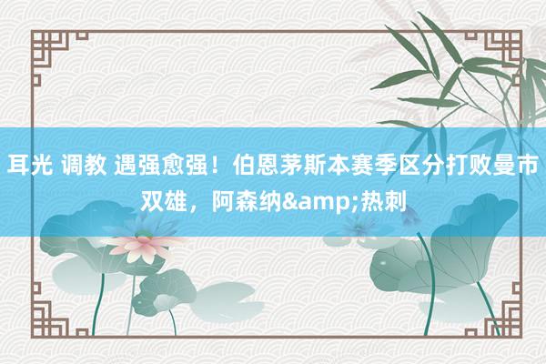 耳光 调教 遇强愈强！伯恩茅斯本赛季区分打败曼市双雄，阿森纳&热刺