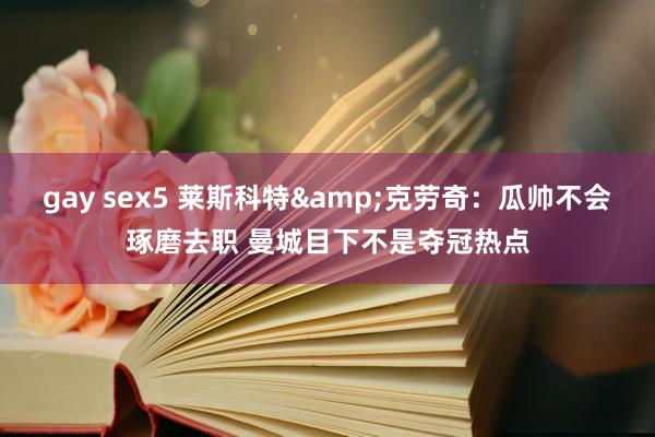 gay sex5 莱斯科特&克劳奇：瓜帅不会琢磨去职 曼城目下不是夺冠热点