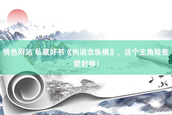 情色网站 私藏好书《执说念纵横》，这个主角险些要封神！