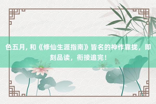 色五月， 和《修仙生涯指南》皆名的神作靠拢，即刻品读，衔接追完！
